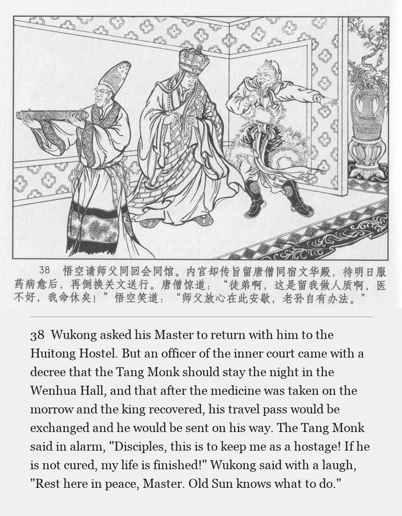 Wukong asked his Master to return with him to the Huitong Hostel. But an officer of the inner court came with a decree that the Tang Monk should stay the night in the Wenhua Hall, and that after the medicine was taken on the morrow and the king recovered, his travel pass would be exchanged and he would be sent on his way. The Tang Monk said in alarm, "Disciples, this is to keep me as a hostage! If he is not cured, my life is finished!" Wukong said with a laugh, "Rest here in peace, Master. Old Sun knows what to do."