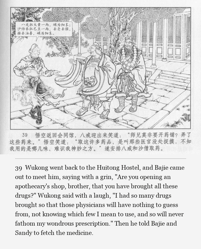 Wukong went back to the Huitong Hostel, and Bajie came out to meet him, saying with a grin, "Are you opening an apothecary's shop, brother, that you have brought all these drugs?" Wukong said with a laugh, "I had so many drugs brought so that those physicians will have nothing to guess from, not knowing which few I mean to use, and so will never fathom my wondrous prescription." Then he told Bajie and Sandy to fetch the medicine.