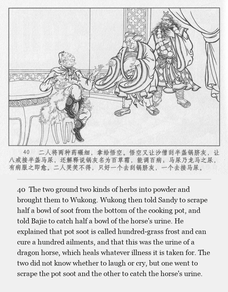 The two ground two kinds of herbs into powder and brought them to Wukong. Wukong then told Sandy to scrape half a bowl of soot from the bottom of the cooking pot, and told Bajie to catch half a bowl of the horse's urine. He explained that pot soot is called hundred-grass frost and can cure a hundred ailments, and that this was the urine of a dragon horse, which heals whatever illness it is taken for. The two did not know whether to laugh or cry, but one went to scrape the pot soot and the other to catch the horse's urine.