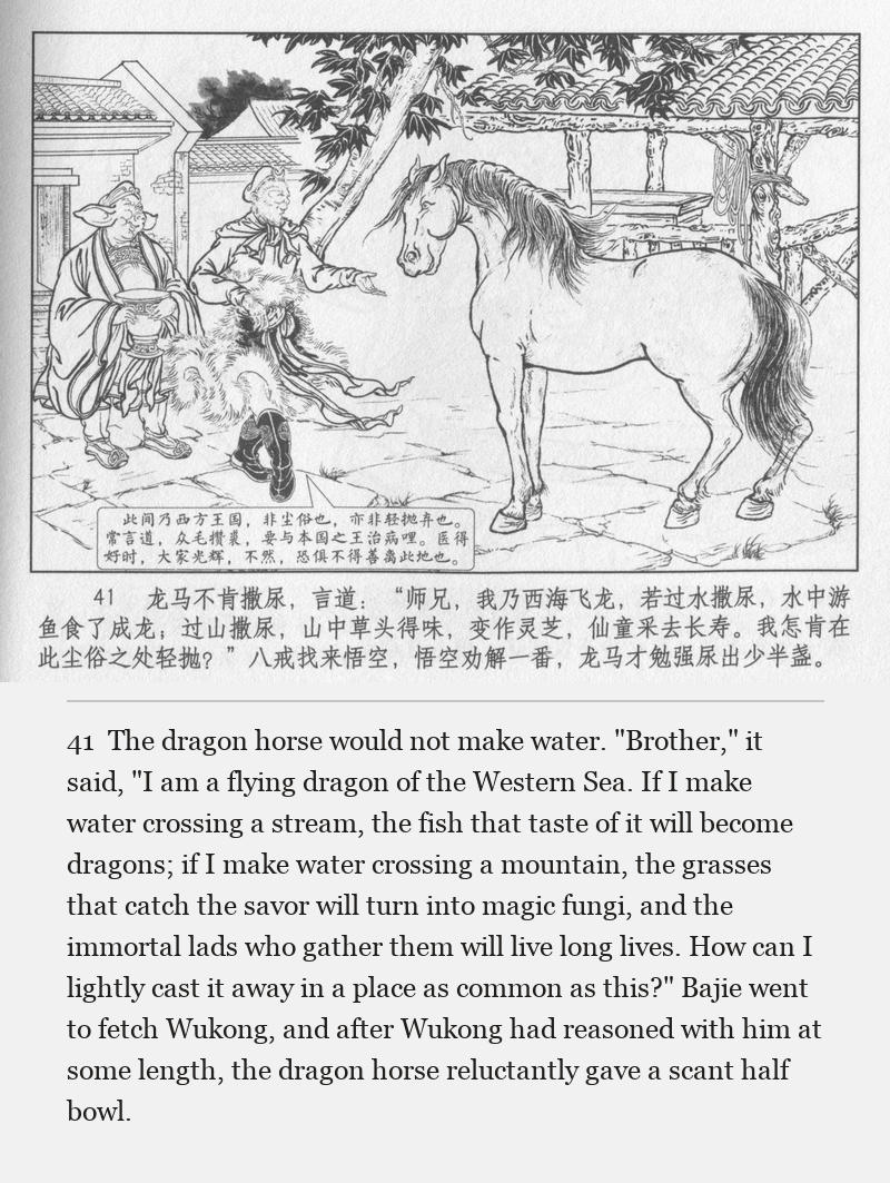 The dragon horse would not make water. "Brother," it said, "I am a flying dragon of the Western Sea. If I make water crossing a stream, the fish that taste of it will become dragons; if I make water crossing a mountain, the grasses that catch the savor will turn into magic fungi, and the immortal lads who gather them will live long lives. How can I lightly cast it away in a place as common as this?" Bajie went to fetch Wukong, and after Wukong had reasoned with him at some length, the dragon horse reluctantly gave a scant half bowl.