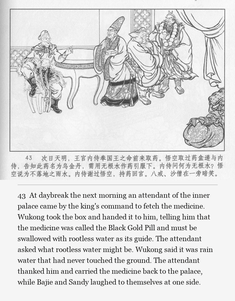 At daybreak the next morning an attendant of the inner palace came by the king's command to fetch the medicine. Wukong took the box and handed it to him, telling him that the medicine was called the Black Gold Pill and must be swallowed with rootless water as its guide. The attendant asked what rootless water might be. Wukong said it was rain water that had never touched the ground. The attendant thanked him and carried the medicine back to the palace, while Bajie and Sandy laughed to themselves at one side.
