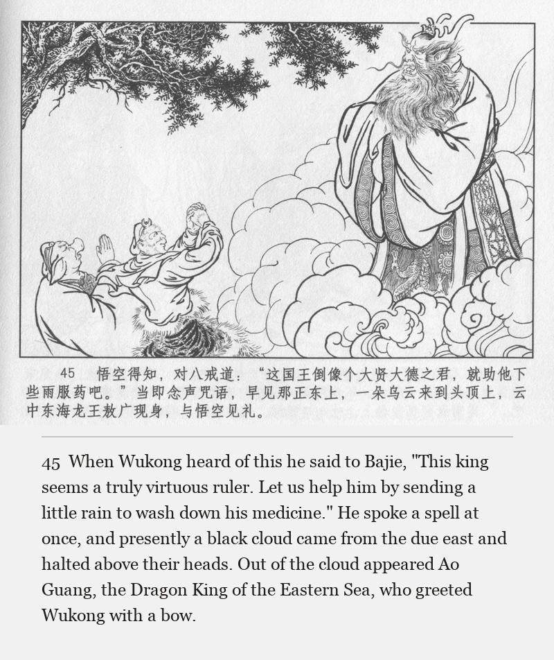 When Wukong heard of this he said to Bajie, "This king seems a truly virtuous ruler. Let us help him by sending a little rain to wash down his medicine." He spoke a spell at once, and presently a black cloud came from the due east and halted above their heads. Out of the cloud appeared Ao Guang, the Dragon King of the Eastern Sea, who greeted Wukong with a bow.