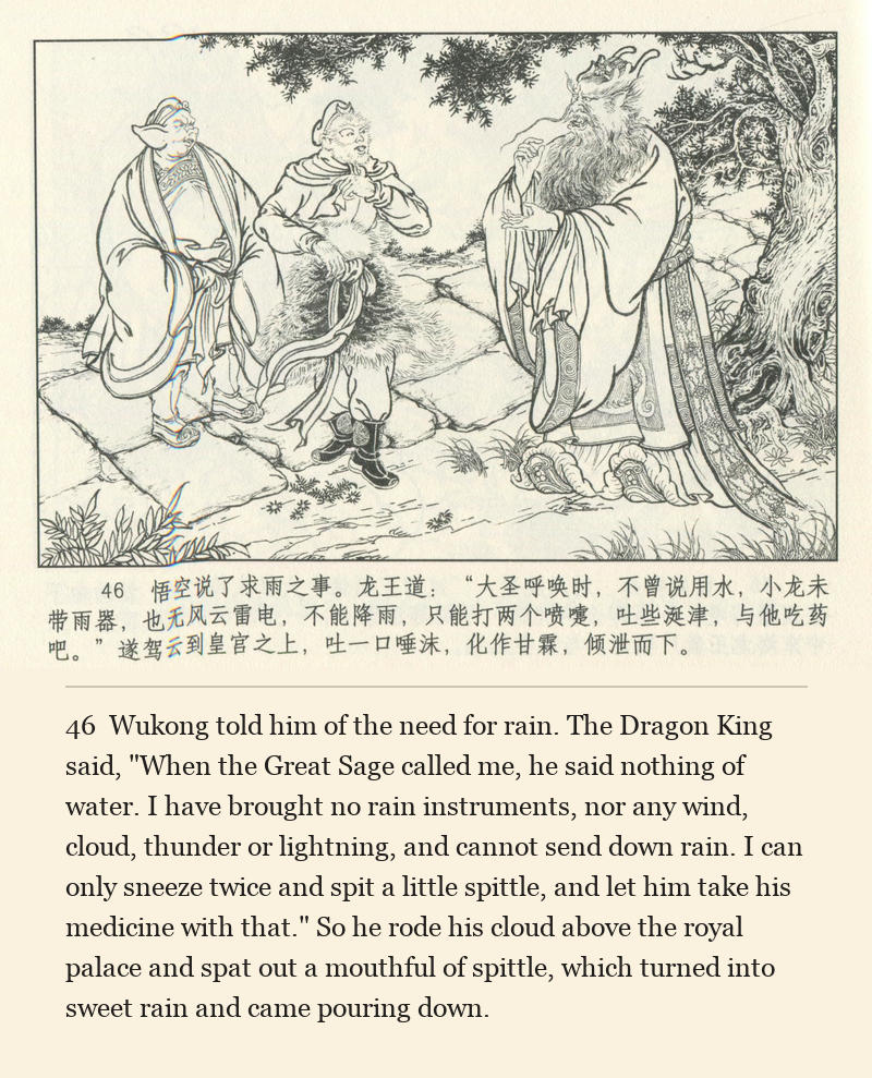 Wukong told him of the need for rain. The Dragon King said, "When the Great Sage called me, he said nothing of water. I have brought no rain instruments, nor any wind, cloud, thunder or lightning, and cannot send down rain. I can only sneeze twice and spit a little spittle, and let him take his medicine with that." So he rode his cloud above the royal palace and spat out a mouthful of spittle, which turned into sweet rain and came pouring down.