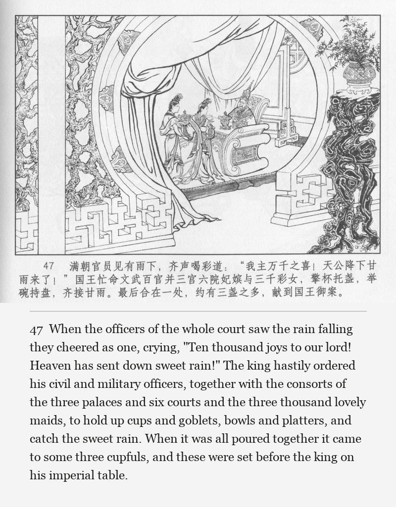 When the officers of the whole court saw the rain falling they cheered as one, crying, "Ten thousand joys to our lord! Heaven has sent down sweet rain!" The king hastily ordered his civil and military officers, together with the consorts of the three palaces and six courts and the three thousand lovely maids, to hold up cups and goblets, bowls and platters, and catch the sweet rain. When it was all poured together it came to some three cupfuls, and these were set before the king on his imperial table.