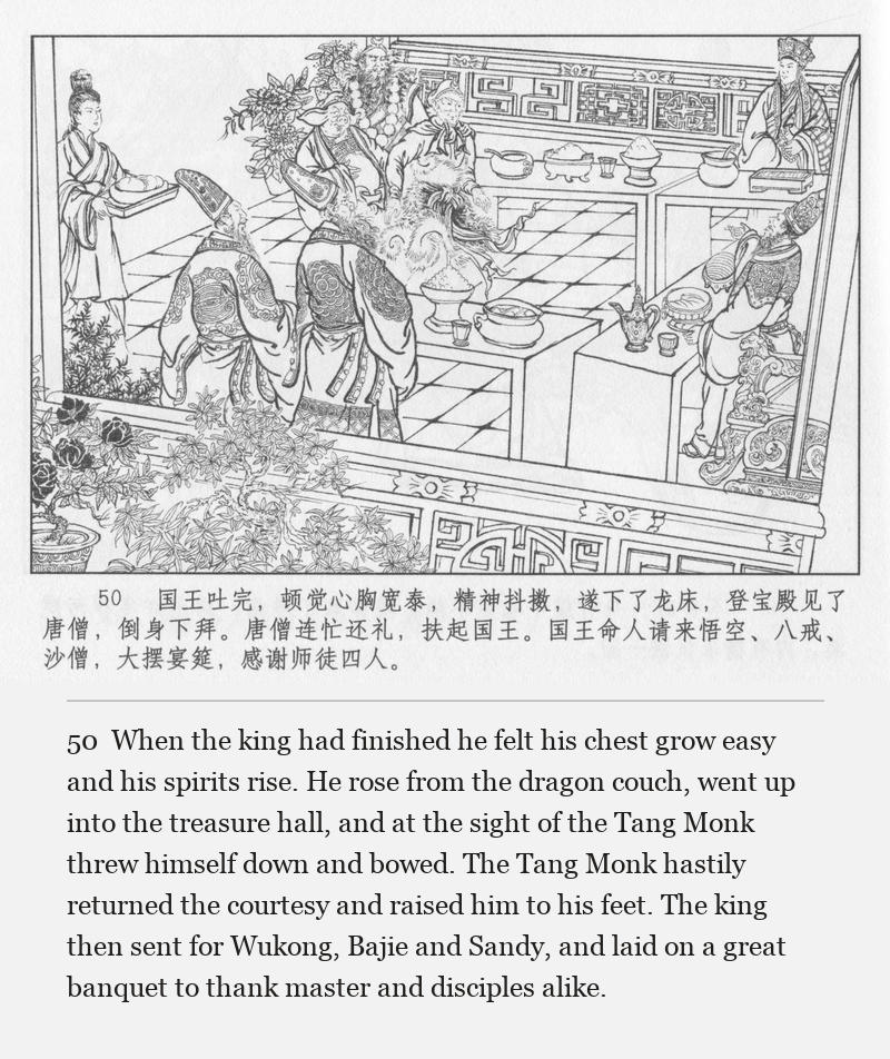 When the king had finished he felt his chest grow easy and his spirits rise. He rose from the dragon couch, went up into the treasure hall, and at the sight of the Tang Monk threw himself down and bowed. The Tang Monk hastily returned the courtesy and raised him to his feet. The king then sent for Wukong, Bajie and Sandy, and laid on a great banquet to thank master and disciples alike.