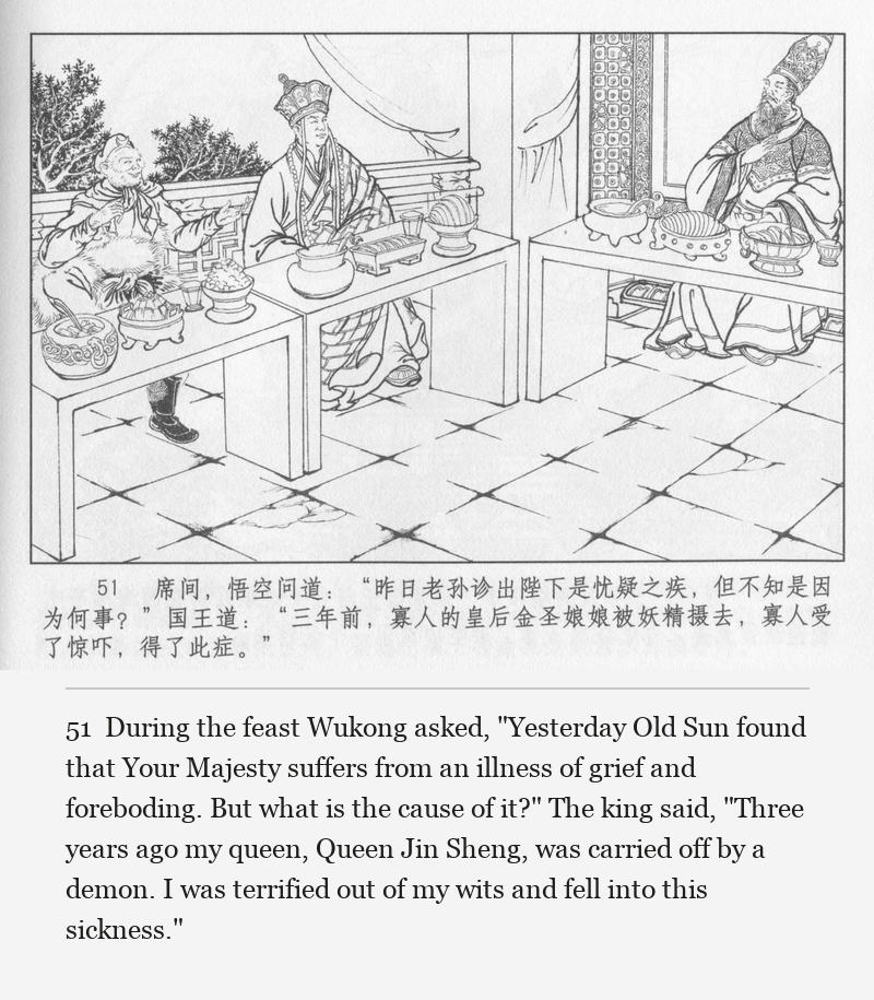 During the feast Wukong asked, "Yesterday Old Sun found that Your Majesty suffers from an illness of grief and foreboding. But what is the cause of it?" The king said, "Three years ago my queen, Queen Jin Sheng, was carried off by a demon. I was terrified out of my wits and fell into this sickness."