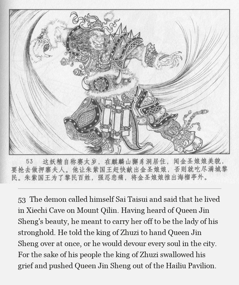 The demon called himself Sai Taisui and said that he lived in Xiechi Cave on Mount Qilin. Having heard of Queen Jin Sheng's beauty, he meant to carry her off to be the lady of his stronghold. He told the king of Zhuzi to hand Queen Jin Sheng over at once, or he would devour every soul in the city. For the sake of his people the king of Zhuzi swallowed his grief and pushed Queen Jin Sheng out of the Hailiu Pavilion.