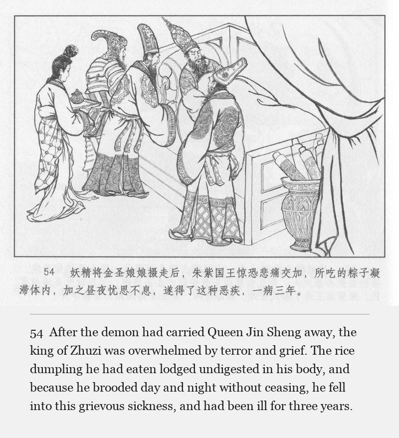 After the demon had carried Queen Jin Sheng away, the king of Zhuzi was overwhelmed by terror and grief. The rice dumpling he had eaten lodged undigested in his body, and because he brooded day and night without ceasing, he fell into this grievous sickness, and had been ill for three years.