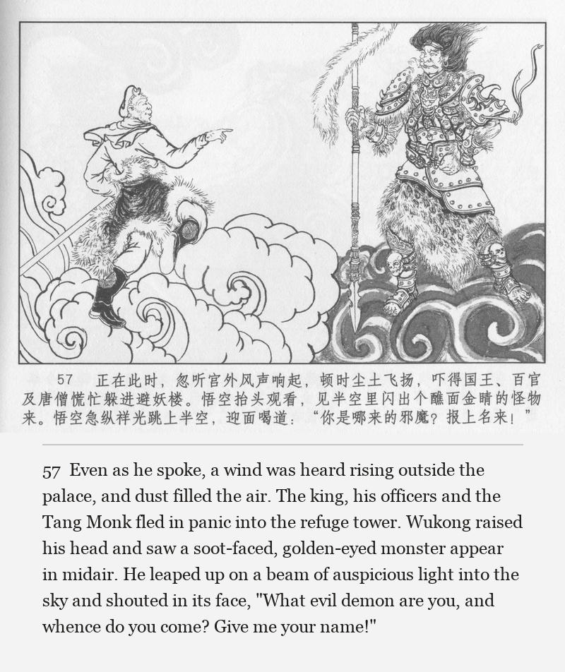 Even as he spoke, a wind was heard rising outside the palace, and dust filled the air. The king, his officers and the Tang Monk fled in panic into the refuge tower. Wukong raised his head and saw a soot-faced, golden-eyed monster appear in midair. He leaped up on a beam of auspicious light into the sky and shouted in its face, "What evil demon are you, and whence do you come? Give me your name!"