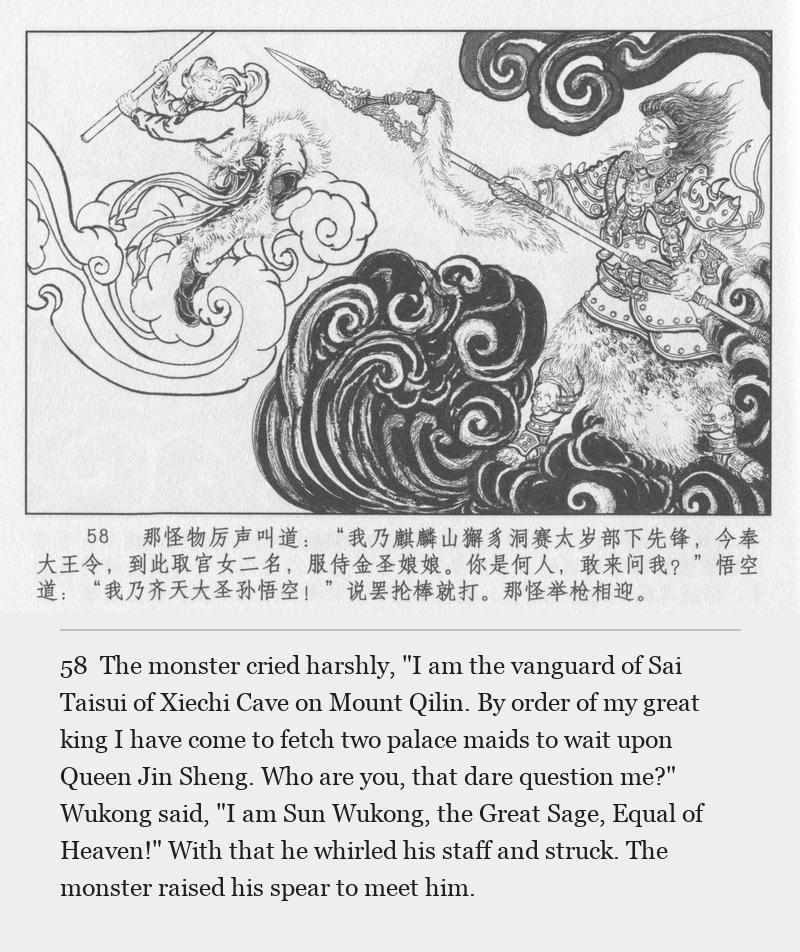 The monster cried harshly, "I am the vanguard of Sai Taisui of Xiechi Cave on Mount Qilin. By order of my great king I have come to fetch two palace maids to wait upon Queen Jin Sheng. Who are you, that dare question me?" Wukong said, "I am Sun Wukong, the Great Sage, Equal of Heaven!" With that he whirled his staff and struck. The monster raised his spear to meet him.