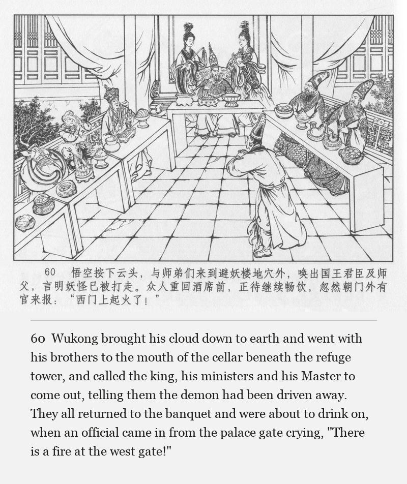 Wukong brought his cloud down to earth and went with his brothers to the mouth of the cellar beneath the refuge tower, and called the king, his ministers and his Master to come out, telling them the demon had been driven away. They all returned to the banquet and were about to drink on, when an official came in from the palace gate crying, "There is a fire at the west gate!"