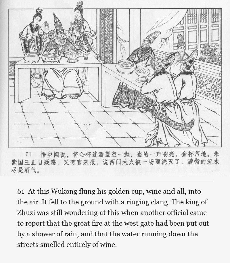 At this Wukong flung his golden cup, wine and all, into the air. It fell to the ground with a ringing clang. The king of Zhuzi was still wondering at this when another official came to report that the great fire at the west gate had been put out by a shower of rain, and that the water running down the streets smelled entirely of wine.