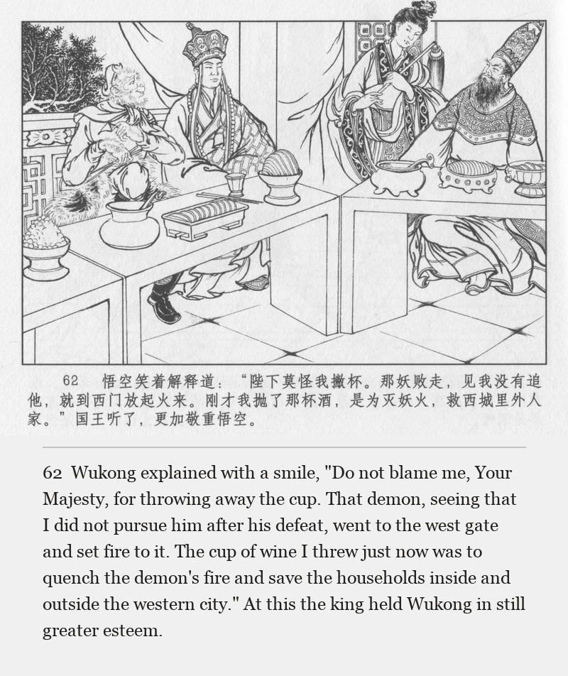 Wukong explained with a smile, "Do not blame me, Your Majesty, for throwing away the cup. That demon, seeing that I did not pursue him after his defeat, went to the west gate and set fire to it. The cup of wine I threw just now was to quench the demon's fire and save the households inside and outside the western city." At this the king held Wukong in still greater esteem.
