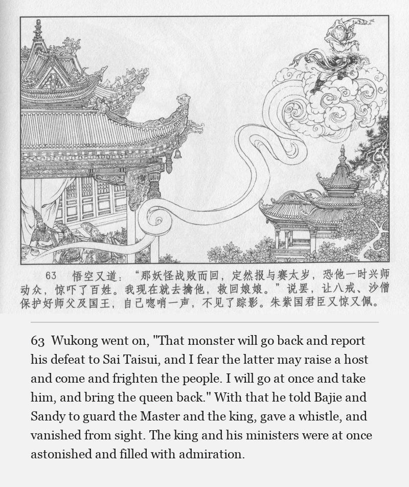 Wukong went on, "That monster will go back and report his defeat to Sai Taisui, and I fear the latter may raise a host and come and frighten the people. I will go at once and take him, and bring the queen back." With that he told Bajie and Sandy to guard the Master and the king, gave a whistle, and vanished from sight. The king and his ministers were at once astonished and filled with admiration.
