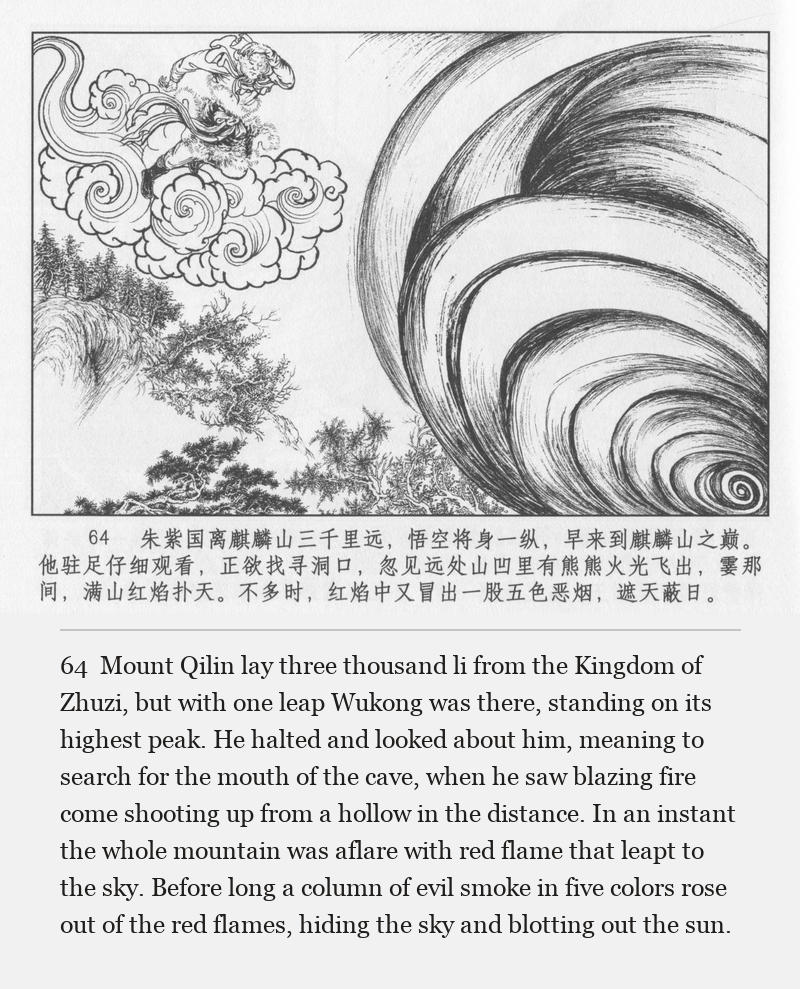 Mount Qilin lay three thousand li from the Kingdom of Zhuzi, but with one leap Wukong was there, standing on its highest peak. He halted and looked about him, meaning to search for the mouth of the cave, when he saw blazing fire come shooting up from a hollow in the distance. In an instant the whole mountain was aflare with red flame that leapt to the sky. Before long a column of evil smoke in five colors rose out of the red flames, hiding the sky and blotting out the sun.