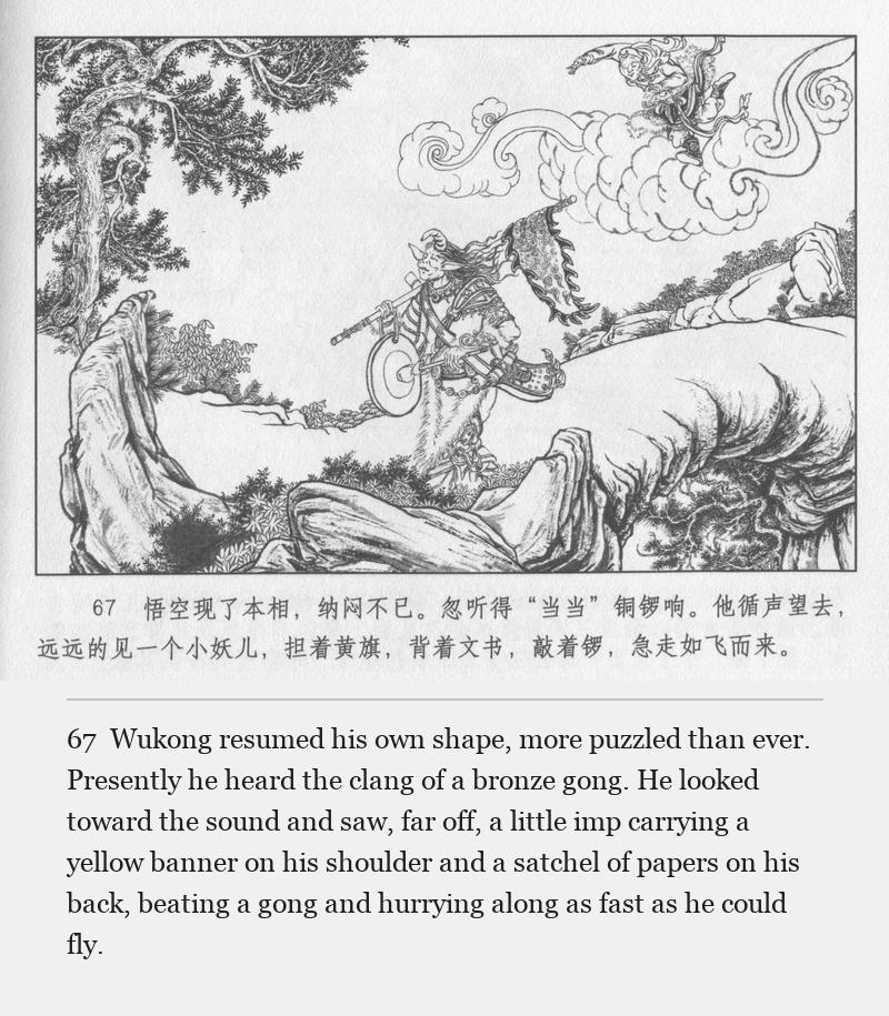Wukong resumed his own shape, more puzzled than ever. Presently he heard the clang of a bronze gong. He looked toward the sound and saw, far off, a little imp carrying a yellow banner on his shoulder and a satchel of papers on his back, beating a gong and hurrying along as fast as he could fly.