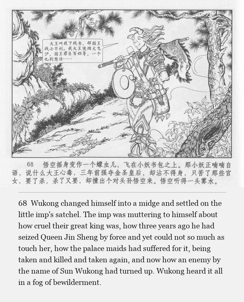 Wukong changed himself into a midge and settled on the little imp's satchel. The imp was muttering to himself about how cruel their great king was, how three years ago he had seized Queen Jin Sheng by force and yet could not so much as touch her, how the palace maids had suffered for it, being taken and killed and taken again, and now how an enemy by the name of Sun Wukong had turned up. Wukong heard it all in a fog of bewilderment.