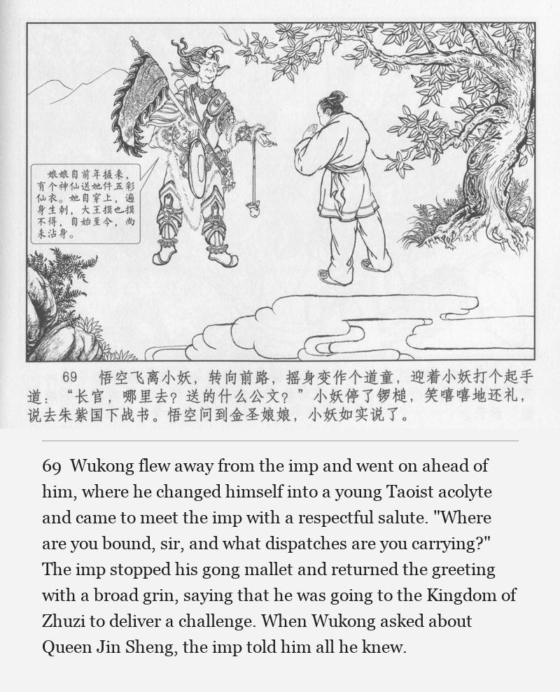 Wukong flew away from the imp and went on ahead of him, where he changed himself into a young Taoist acolyte and came to meet the imp with a respectful salute. "Where are you bound, sir, and what dispatches are you carrying?" The imp stopped his gong mallet and returned the greeting with a broad grin, saying that he was going to the Kingdom of Zhuzi to deliver a challenge. When Wukong asked about Queen Jin Sheng, the imp told him all he knew.