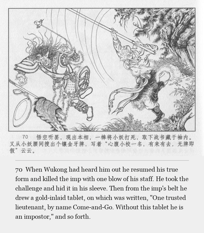When Wukong had heard him out he resumed his true form and killed the imp with one blow of his staff. He took the challenge and hid it in his sleeve. Then from the imp's belt he drew a gold-inlaid tablet, on which was written, "One trusted lieutenant, by name Come-and-Go. Without this tablet he is an impostor," and so forth.