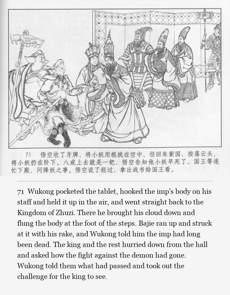 Wukong pocketed the tablet, hooked the imp's body on his staff and held it up in the air, and went straight back to the Kingdom of Zhuzi. There he brought his cloud down and flung the body at the foot of the steps. Bajie ran up and struck at it with his rake, and Wukong told him the imp had long been dead. The king and the rest hurried down from the hall and asked how the fight against the demon had gone. Wukong told them what had passed and took out the challenge for the king to see.
