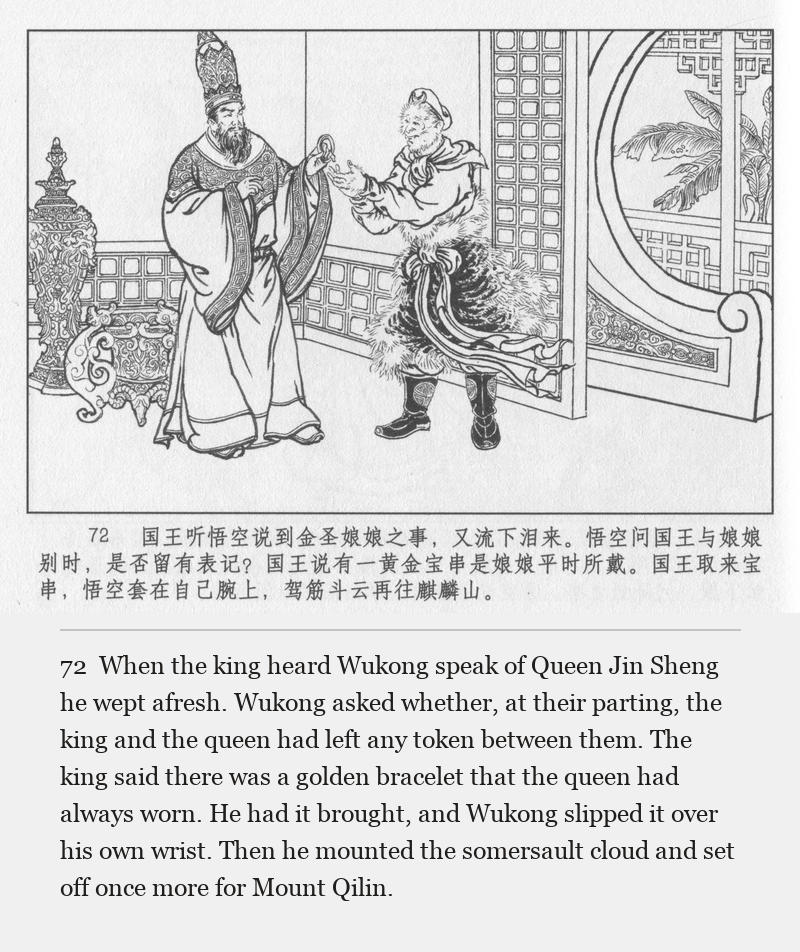 When the king heard Wukong speak of Queen Jin Sheng he wept afresh. Wukong asked whether, at their parting, the king and the queen had left any token between them. The king said there was a golden bracelet that the queen had always worn. He had it brought, and Wukong slipped it over his own wrist. Then he mounted the somersault cloud and set off once more for Mount Qilin.