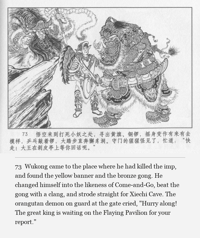 Wukong came to the place where he had killed the imp, and found the yellow banner and the bronze gong. He changed himself into the likeness of Come-and-Go, beat the gong with a clang, and strode straight for Xiechi Cave. The orangutan demon on guard at the gate cried, "Hurry along! The great king is waiting on the Flaying Pavilion for your report."