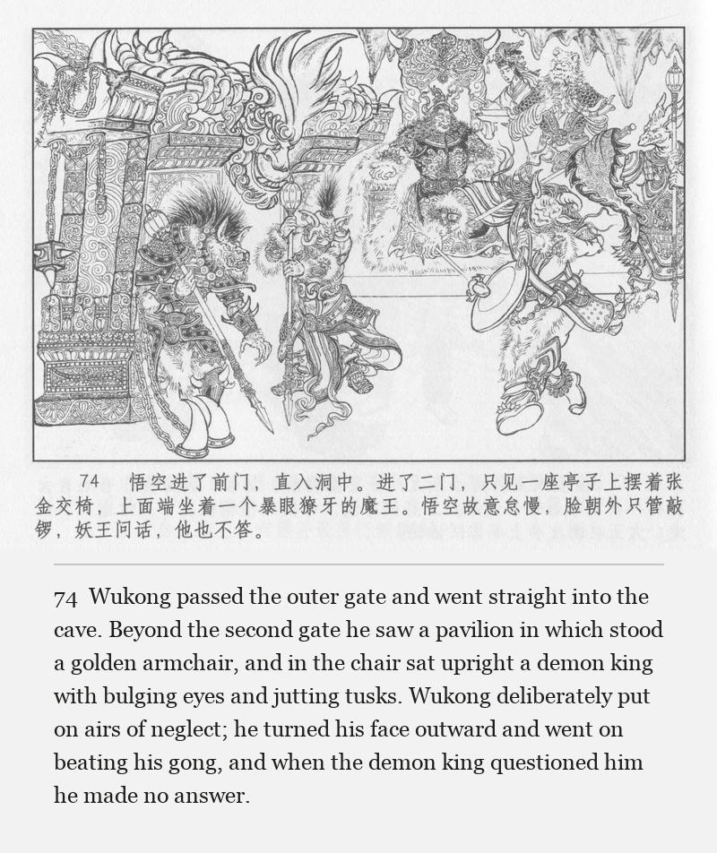 Wukong passed the outer gate and went straight into the cave. Beyond the second gate he saw a pavilion in which stood a golden armchair, and in the chair sat upright a demon king with bulging eyes and jutting tusks. Wukong deliberately put on airs of neglect; he turned his face outward and went on beating his gong, and when the demon king questioned him he made no answer.