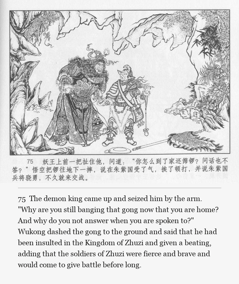 The demon king came up and seized him by the arm. "Why are you still banging that gong now that you are home? And why do you not answer when you are spoken to?" Wukong dashed the gong to the ground and said that he had been insulted in the Kingdom of Zhuzi and given a beating, adding that the soldiers of Zhuzi were fierce and brave and would come to give battle before long.