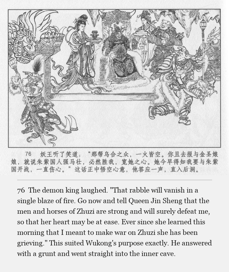 The demon king laughed. "That rabble will vanish in a single blaze of fire. Go now and tell Queen Jin Sheng that the men and horses of Zhuzi are strong and will surely defeat me, so that her heart may be at ease. Ever since she learned this morning that I meant to make war on Zhuzi she has been grieving." This suited Wukong's purpose exactly. He answered with a grunt and went straight into the inner cave.