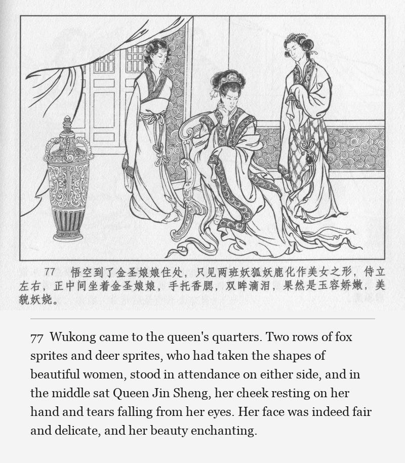 Wukong came to the queen's quarters. Two rows of fox sprites and deer sprites, who had taken the shapes of beautiful women, stood in attendance on either side, and in the middle sat Queen Jin Sheng, her cheek resting on her hand and tears falling from her eyes. Her face was indeed fair and delicate, and her beauty enchanting.