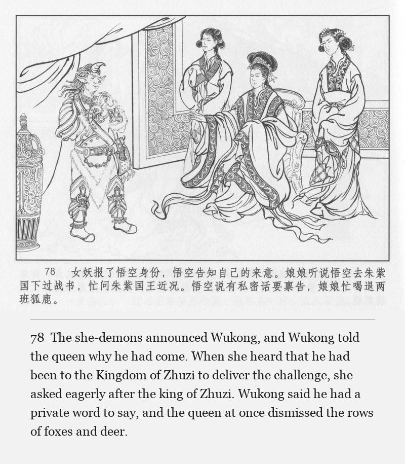 The she-demons announced Wukong, and Wukong told the queen why he had come. When she heard that he had been to the Kingdom of Zhuzi to deliver the challenge, she asked eagerly after the king of Zhuzi. Wukong said he had a private word to say, and the queen at once dismissed the rows of foxes and deer.