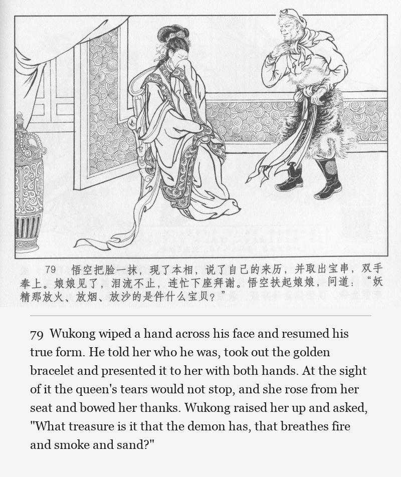 Wukong wiped a hand across his face and resumed his true form. He told her who he was, took out the golden bracelet and presented it to her with both hands. At the sight of it the queen's tears would not stop, and she rose from her seat and bowed her thanks. Wukong raised her up and asked, "What treasure is it that the demon has, that breathes fire and smoke and sand?"