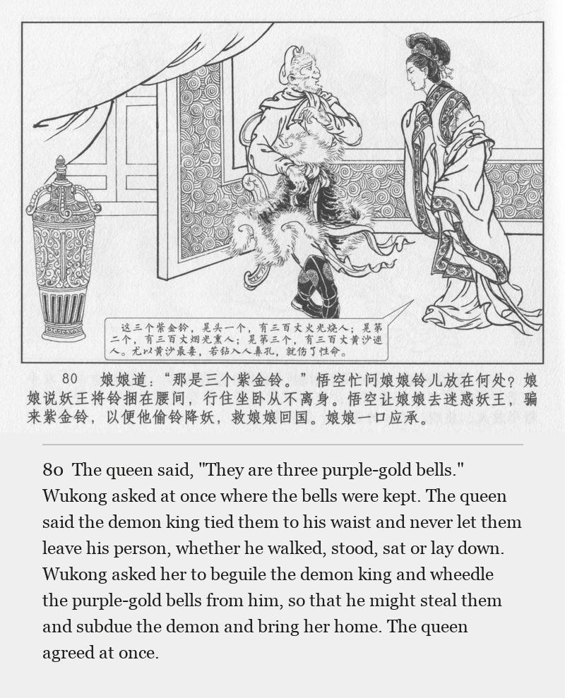 The queen said, "They are three purple-gold bells." Wukong asked at once where the bells were kept. The queen said the demon king tied them to his waist and never let them leave his person, whether he walked, stood, sat or lay down. Wukong asked her to beguile the demon king and wheedle the purple-gold bells from him, so that he might steal them and subdue the demon and bring her home. The queen agreed at once.