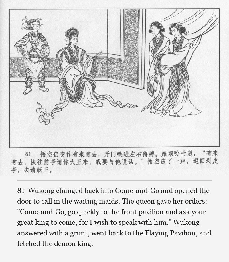 Wukong changed back into Come-and-Go and opened the door to call in the waiting maids. The queen gave her orders: "Come-and-Go, go quickly to the front pavilion and ask your great king to come, for I wish to speak with him." Wukong answered with a grunt, went back to the Flaying Pavilion, and fetched the demon king.