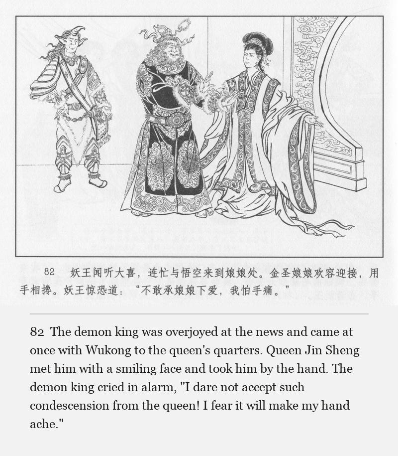 The demon king was overjoyed at the news and came at once with Wukong to the queen's quarters. Queen Jin Sheng met him with a smiling face and took him by the hand. The demon king cried in alarm, "I dare not accept such condescension from the queen! I fear it will make my hand ache."