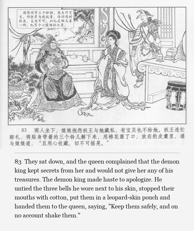 They sat down, and the queen complained that the demon king kept secrets from her and would not give her any of his treasures. The demon king made haste to apologize. He untied the three bells he wore next to his skin, stopped their mouths with cotton, put them in a leopard-skin pouch and handed them to the queen, saying, "Keep them safely, and on no account shake them."