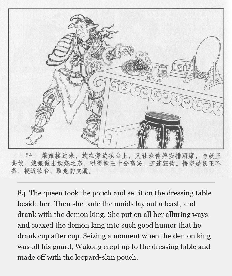 The queen took the pouch and set it on the dressing table beside her. Then she bade the maids lay out a feast, and drank with the demon king. She put on all her alluring ways, and coaxed the demon king into such good humor that he drank cup after cup. Seizing a moment when the demon king was off his guard, Wukong crept up to the dressing table and made off with the leopard-skin pouch.