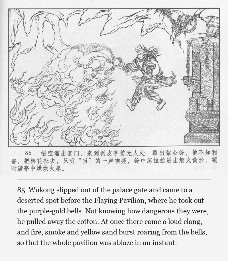 Wukong slipped out of the palace gate and came to a deserted spot before the Flaying Pavilion, where he took out the purple-gold bells. Not knowing how dangerous they were, he pulled away the cotton. At once there came a loud clang, and fire, smoke and yellow sand burst roaring from the bells, so that the whole pavilion was ablaze in an instant.