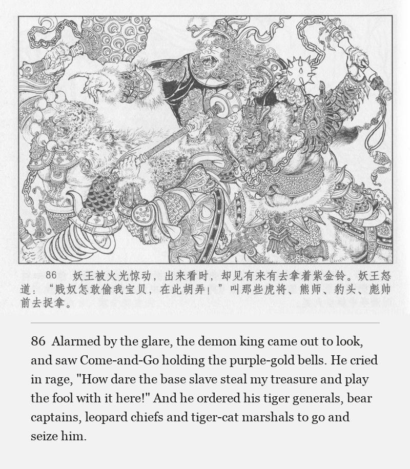 Alarmed by the glare, the demon king came out to look, and saw Come-and-Go holding the purple-gold bells. He cried in rage, "How dare the base slave steal my treasure and play the fool with it here!" And he ordered his tiger generals, bear captains, leopard chiefs and tiger-cat marshals to go and seize him.