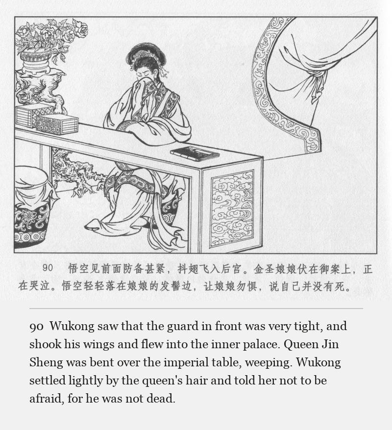 Wukong saw that the guard in front was very tight, and shook his wings and flew into the inner palace. Queen Jin Sheng was bent over the imperial table, weeping. Wukong settled lightly by the queen's hair and told her not to be afraid, for he was not dead.