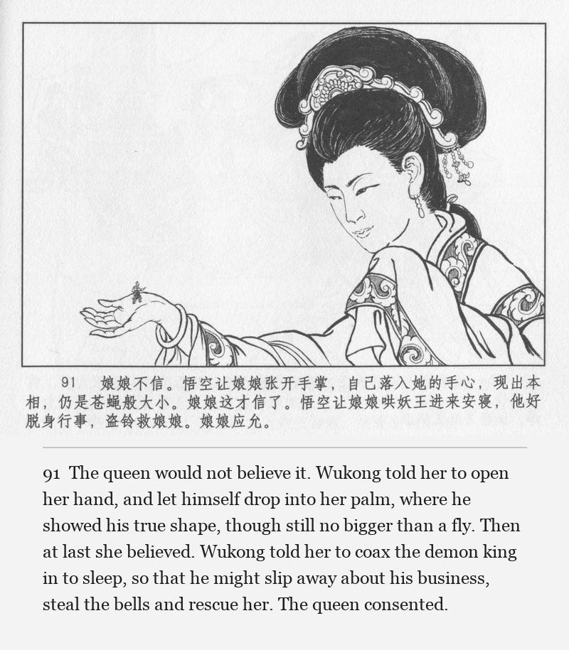The queen would not believe it. Wukong told her to open her hand, and let himself drop into her palm, where he showed his true shape, though still no bigger than a fly. Then at last she believed. Wukong told her to coax the demon king in to sleep, so that he might slip away about his business, steal the bells and rescue her. The queen consented.