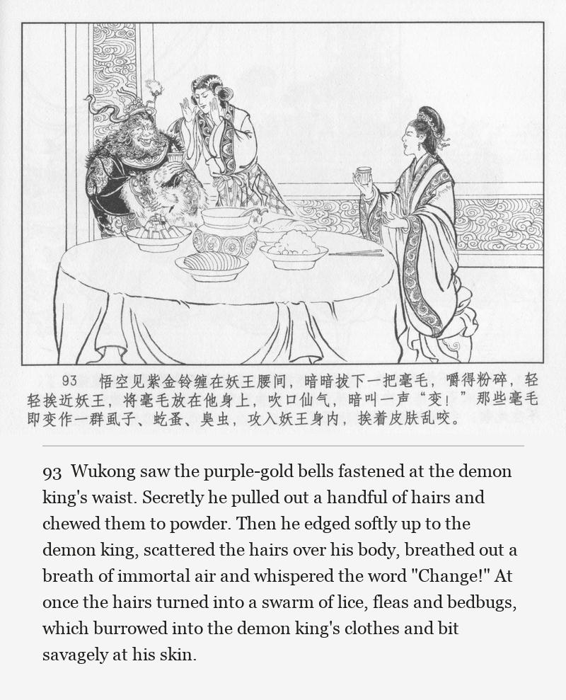 Wukong saw the purple-gold bells fastened at the demon king's waist. Secretly he pulled out a handful of hairs and chewed them to powder. Then he edged softly up to the demon king, scattered the hairs over his body, breathed out a breath of immortal air and whispered the word "Change!" At once the hairs turned into a swarm of lice, fleas and bedbugs, which burrowed into the demon king's clothes and bit savagely at his skin.