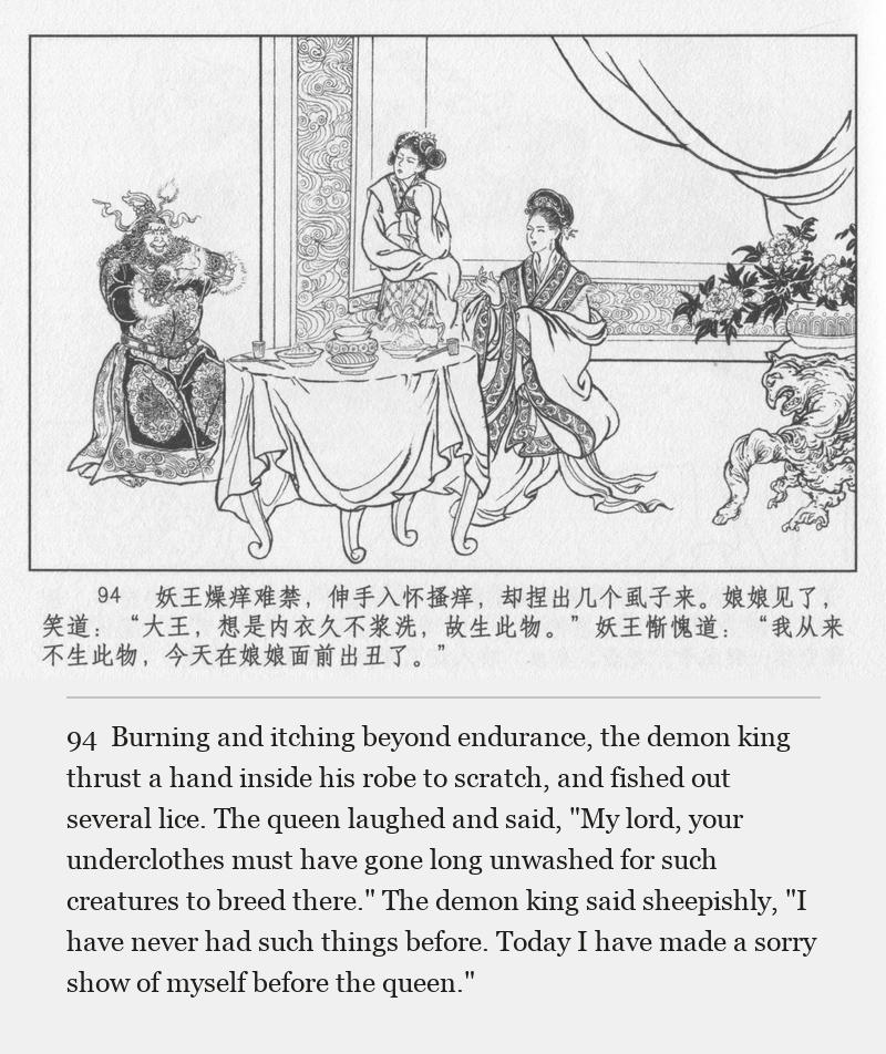 Burning and itching beyond endurance, the demon king thrust a hand inside his robe to scratch, and fished out several lice. The queen laughed and said, "My lord, your underclothes must have gone long unwashed for such creatures to breed there." The demon king said sheepishly, "I have never had such things before. Today I have made a sorry show of myself before the queen."