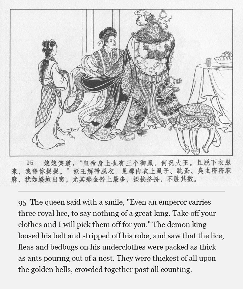 The queen said with a smile, "Even an emperor carries three royal lice, to say nothing of a great king. Take off your clothes and I will pick them off for you." The demon king loosed his belt and stripped off his robe, and saw that the lice, fleas and bedbugs on his underclothes were packed as thick as ants pouring out of a nest. They were thickest of all upon the golden bells, crowded together past all counting.