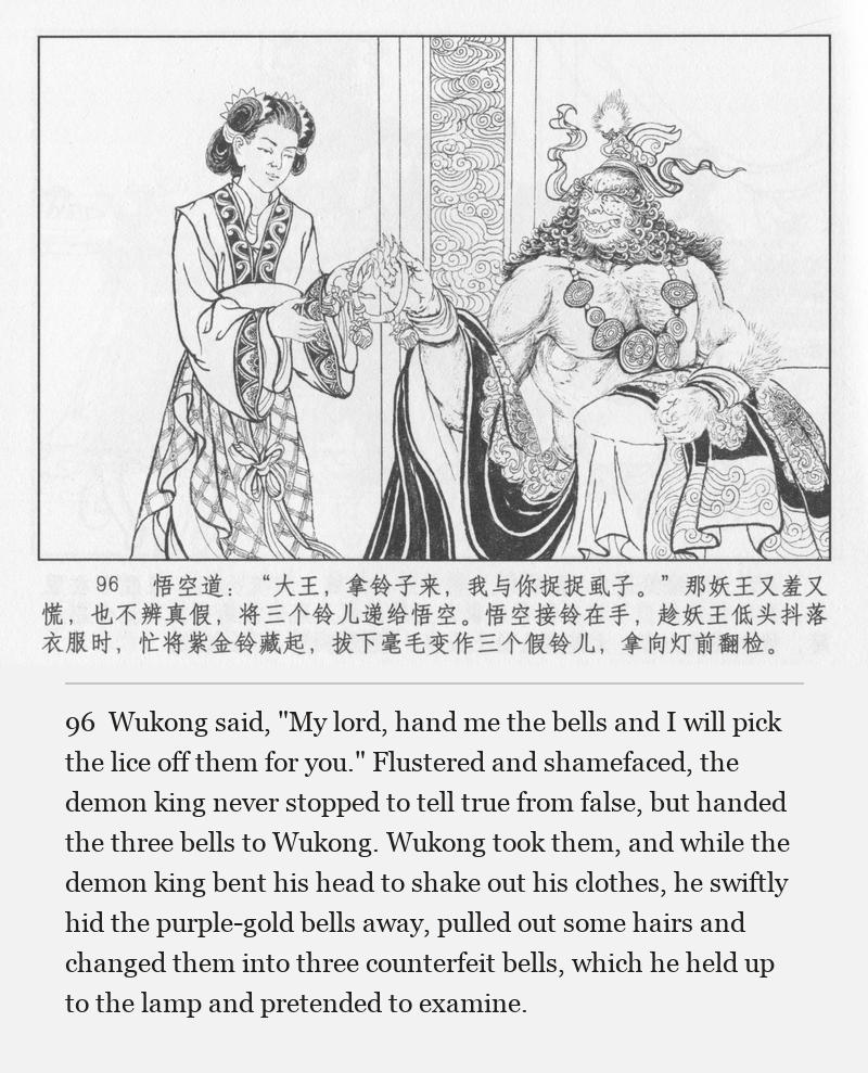 Wukong said, "My lord, hand me the bells and I will pick the lice off them for you." Flustered and shamefaced, the demon king never stopped to tell true from false, but handed the three bells to Wukong. Wukong took them, and while the demon king bent his head to shake out his clothes, he swiftly hid the purple-gold bells away, pulled out some hairs and changed them into three counterfeit bells, which he held up to the lamp and pretended to examine.