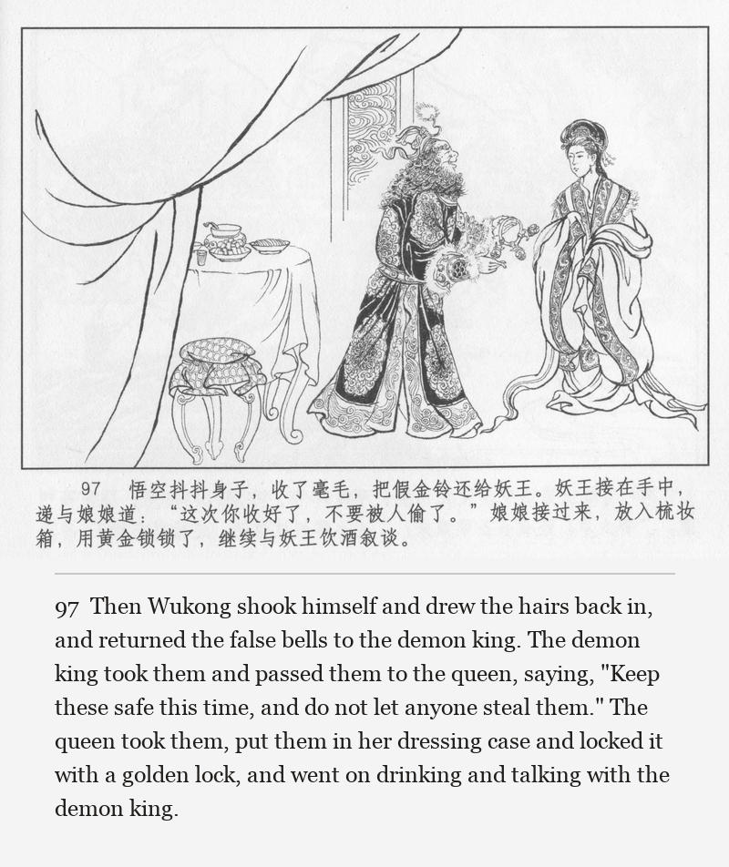 Then Wukong shook himself and drew the hairs back in, and returned the false bells to the demon king. The demon king took them and passed them to the queen, saying, "Keep these safe this time, and do not let anyone steal them." The queen took them, put them in her dressing case and locked it with a golden lock, and went on drinking and talking with the demon king.