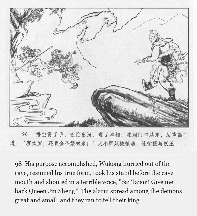 His purpose accomplished, Wukong hurried out of the cave, resumed his true form, took his stand before the cave mouth and shouted in a terrible voice, "Sai Taisui! Give me back Queen Jin Sheng!" The alarm spread among the demons great and small, and they ran to tell their king.