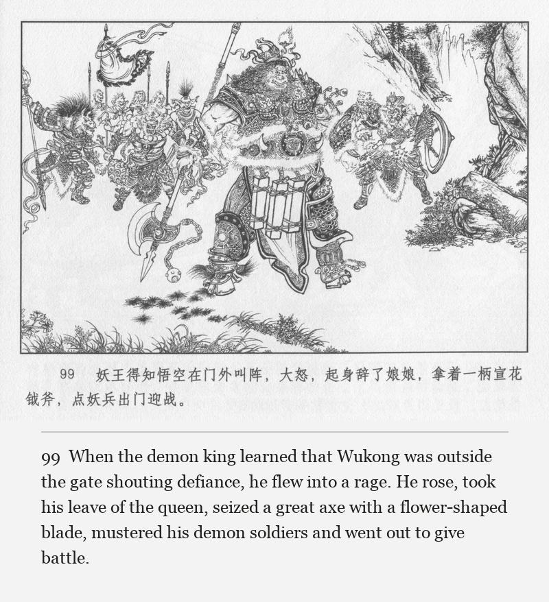 When the demon king learned that Wukong was outside the gate shouting defiance, he flew into a rage. He rose, took his leave of the queen, seized a great axe with a flower-shaped blade, mustered his demon soldiers and went out to give battle.