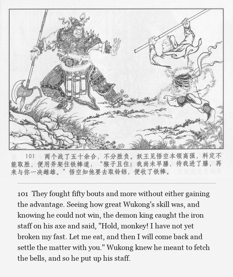 They fought fifty bouts and more without either gaining the advantage. Seeing how great Wukong's skill was, and knowing he could not win, the demon king caught the iron staff on his axe and said, "Hold, monkey! I have not yet broken my fast. Let me eat, and then I will come back and settle the matter with you." Wukong knew he meant to fetch the bells, and so he put up his staff.