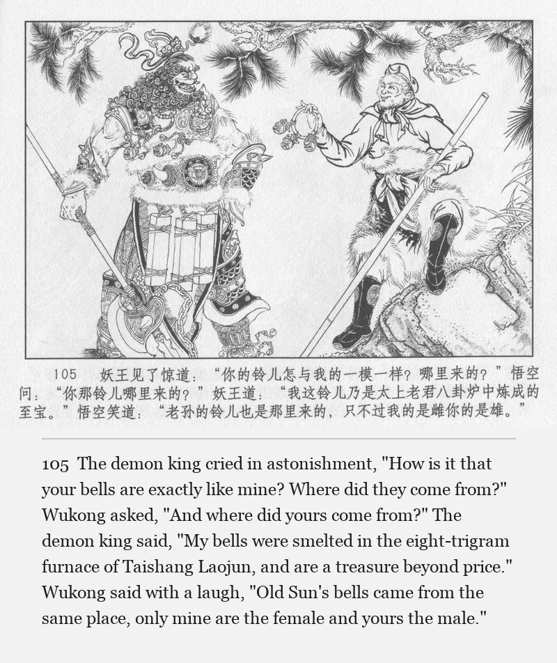 The demon king cried in astonishment, "How is it that your bells are exactly like mine? Where did they come from?" Wukong asked, "And where did yours come from?" The demon king said, "My bells were smelted in the eight-trigram furnace of Taishang Laojun, and are a treasure beyond price." Wukong said with a laugh, "Old Sun's bells came from the same place, only mine are the female and yours the male."